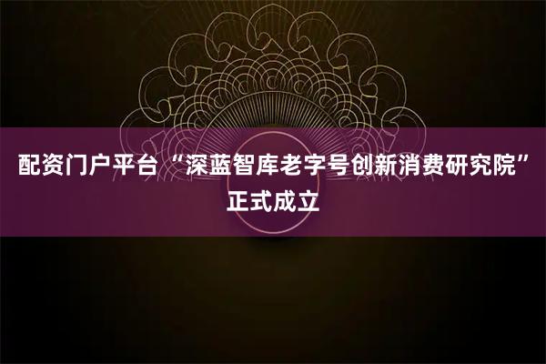 配资门户平台 “深蓝智库老字号创新消费研究院”正式成立