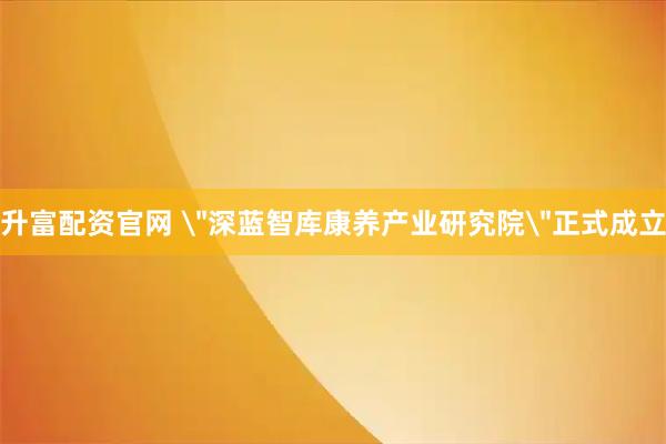 升富配资官网 ＂深蓝智库康养产业研究院＂正式成立
