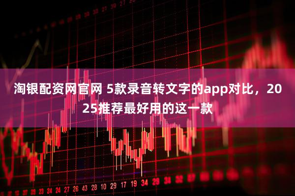 淘银配资网官网 5款录音转文字的app对比,2025推荐最好用的这一款