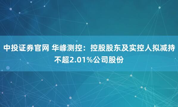 中投证券官网 华峰测控：控股股东及实控人拟减持不超2.01%公司股份
