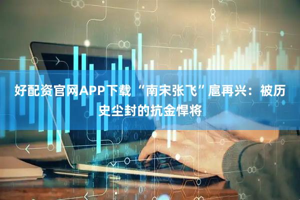 好配资官网APP下载 “南宋张飞”扈再兴：被历史尘封的抗金悍将