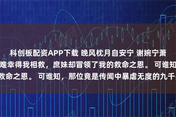 科创板配资APP下载 晚风枕月自安宁 谢婉宁萧铎谢婉君薛京中贵人落了难幸得我相救，庶妹却冒领了我的救命之恩。 可谁知，那位竟是传闻中暴虐无度的九千岁萧铎。
