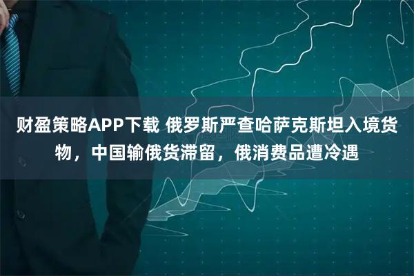 财盈策略APP下载 俄罗斯严查哈萨克斯坦入境货物,中国输俄货滞留,俄消费品遭冷遇