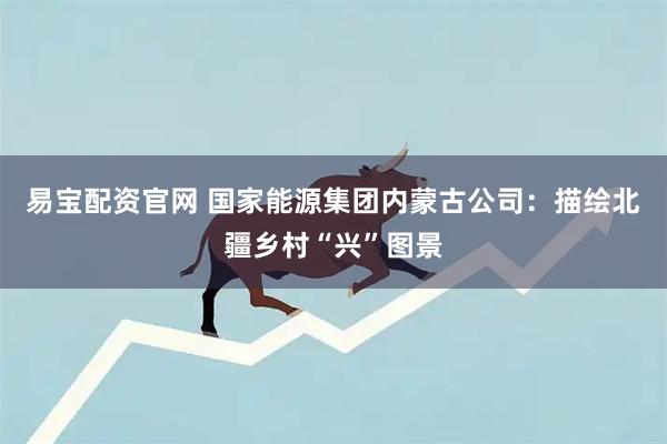 易宝配资官网 国家能源集团内蒙古公司：描绘北疆乡村“兴”图景