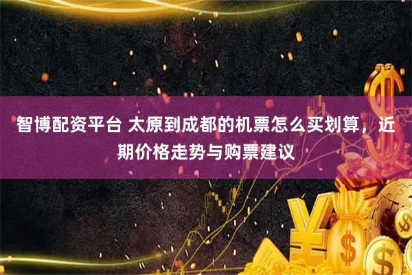 智博配资平台 太原到成都的机票怎么买划算，近期价格走势与购票建议