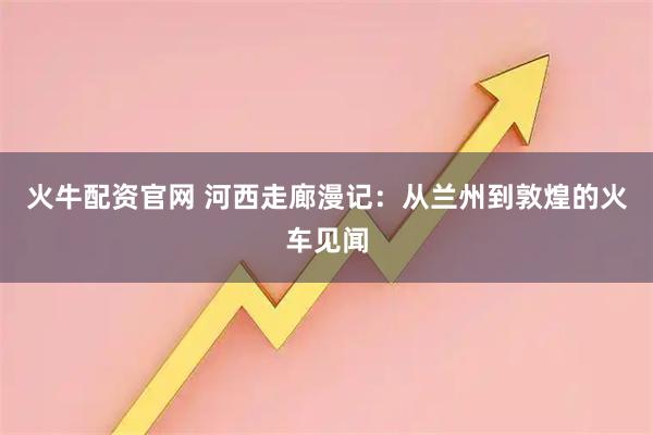 火牛配资官网 河西走廊漫记：从兰州到敦煌的火车见闻