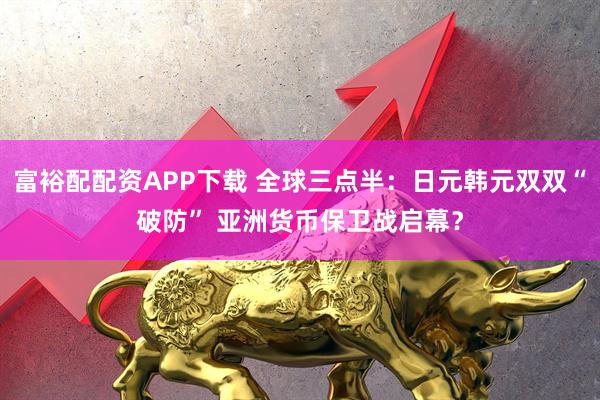 富裕配配资APP下载 全球三点半：日元韩元双双“破防” 亚洲货币保卫战启幕？