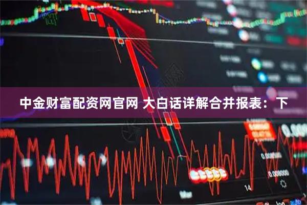 中金财富配资网官网 大白话详解合并报表：下
