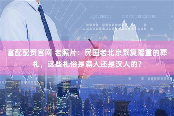 富配配资官网 老照片：民国老北京繁复隆重的葬礼，这些礼俗是满人还是汉人的？