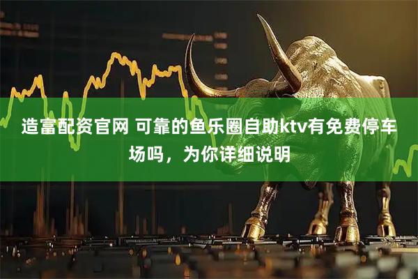 造富配资官网 可靠的鱼乐圈自助ktv有免费停车场吗，为你详细说明
