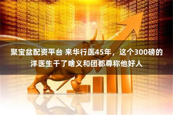 聚宝盆配资平台 来华行医45年,这个300磅的洋医生干了啥义和团都尊称他好人