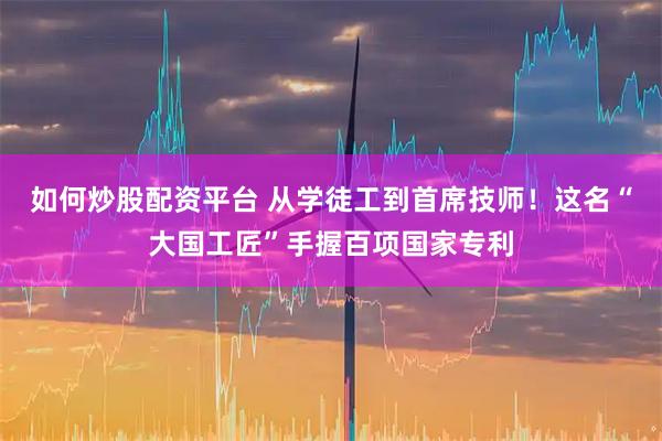 如何炒股配资平台 从学徒工到首席技师！这名“大国工匠”手握百项国家专利