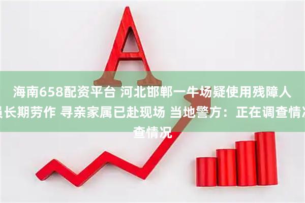 海南658配资平台 河北邯郸一牛场疑使用残障人员长期劳作 寻亲家属已赴现场 当地警方：正在调查情况