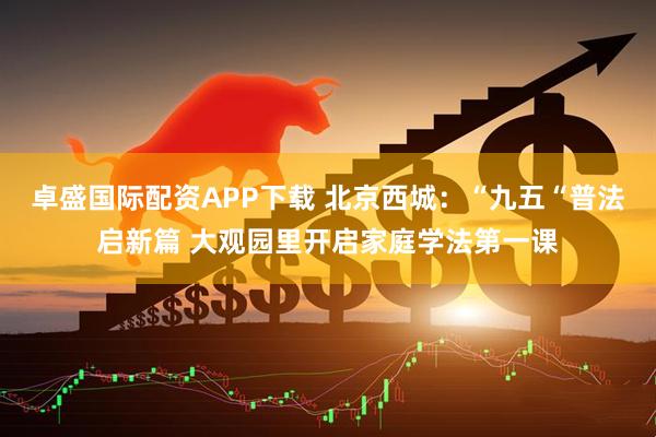 卓盛国际配资APP下载 北京西城：“九五“普法启新篇 大观园里开启家庭学法第一课