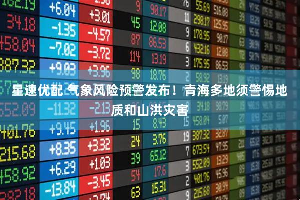 星速优配 气象风险预警发布！青海多地须警惕地质和山洪灾害