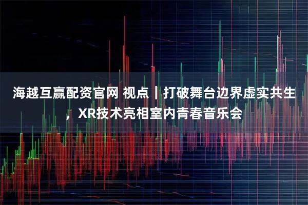 海越互赢配资官网 视点|打破舞台边界虚实共生,XR技术亮相室内青春音乐会