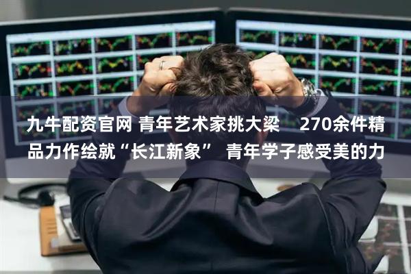 九牛配资官网 青年艺术家挑大梁    270余件精品力作绘就“长江新象”  青年学子感受美的力