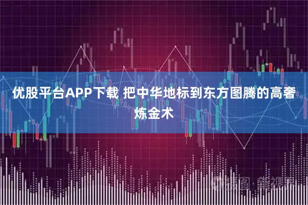 优股平台APP下载 把中华地标到东方图腾的高奢炼金术