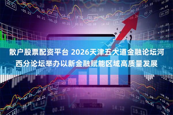 散户股票配资平台 2026天津五大道金融论坛河西分论坛举办以新金融赋能区域高质量发展