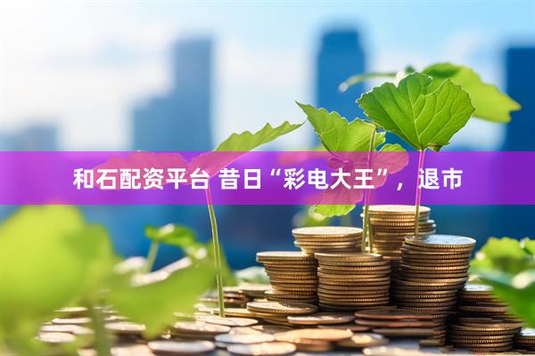 和石配资平台 昔日“彩电大王”，退市